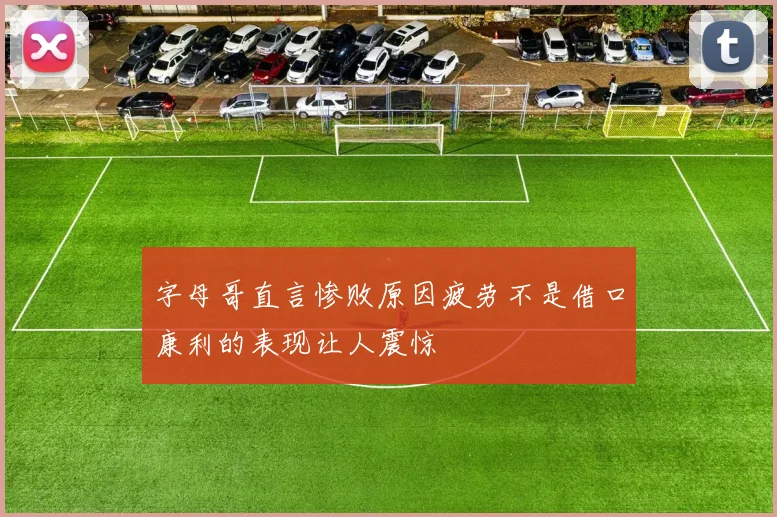 字母哥直言惨败原因疲劳不是借口康利的表现让人震惊