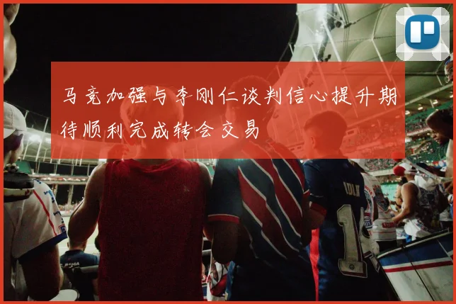 马竞加强与李刚仁谈判信心提升期待顺利完成转会交易