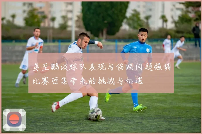 姜至鹏谈球队表现与伤病问题强调比赛密集带来的挑战与机遇