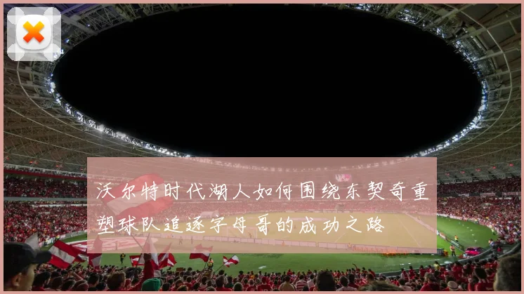 沃尔特时代湖人如何围绕东契奇重塑球队追逐字母哥的成功之路