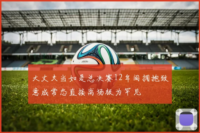 大丈夫当如是总决赛12年间拥抱致意成常态直接离场极为罕见