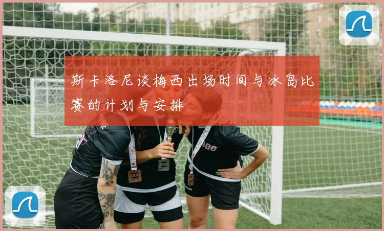 斯卡洛尼谈梅西出场时间与冰岛比赛的计划与安排
