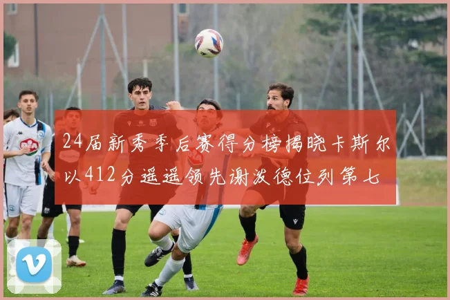 24届新秀季后赛得分榜揭晓卡斯尔以412分遥遥领先谢泼德位列第七