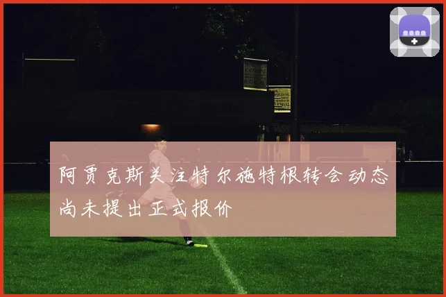 阿贾克斯关注特尔施特根转会动态尚未提出正式报价