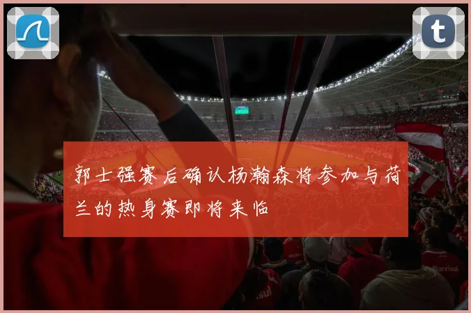 郭士强赛后确认杨瀚森将参加与荷兰的热身赛即将来临