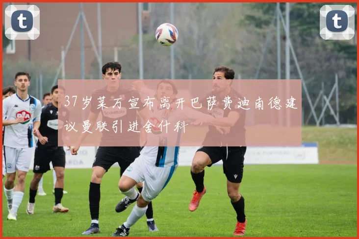 37岁莱万宣布离开巴萨费迪南德建议曼联引进舍什科