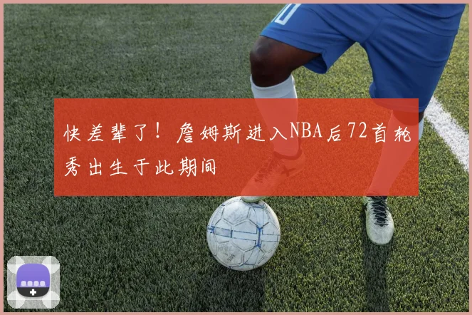快差辈了！詹姆斯进入NBA后72首轮秀出生于此期间