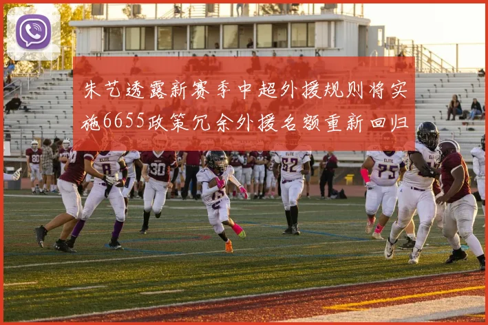 朱艺透露新赛季中超外援规则将实施6655政策冗余外援名额重新回归球队配置
