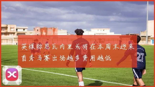 英媒称恩瓦内里或将在本周末迎来首秀马赛出场越多费用越低
