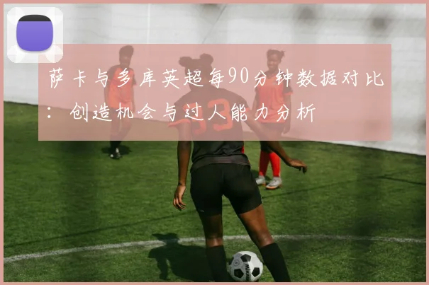 萨卡与多库英超每90分钟数据对比：创造机会与过人能力分析