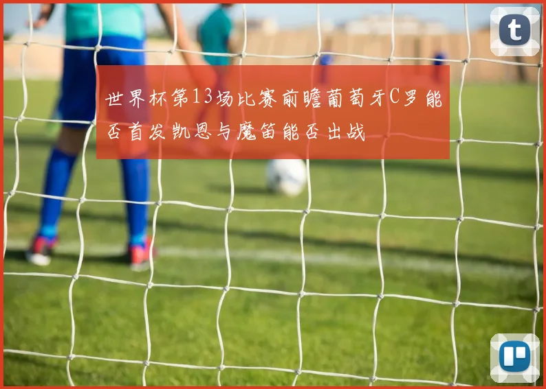 世界杯第13场比赛前瞻葡萄牙C罗能否首发凯恩与魔笛能否出战