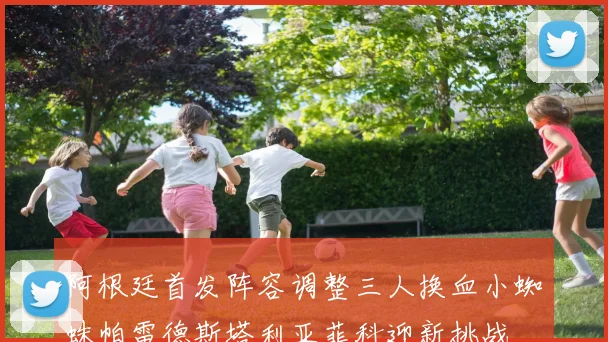 阿根廷首发阵容调整三人换血小蜘蛛帕雷德斯塔利亚菲科迎新挑战