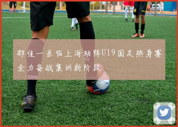 邵佳一亲临上海助阵U19国足热身赛全力备战集训新阶段
