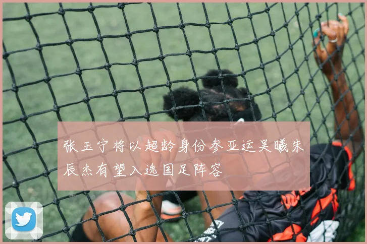 张玉宁将以超龄身份参亚运吴曦朱辰杰有望入选国足阵容