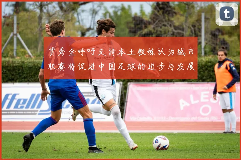 贾秀全呼吁支持本土教练认为城市联赛将促进中国足球的进步与发展