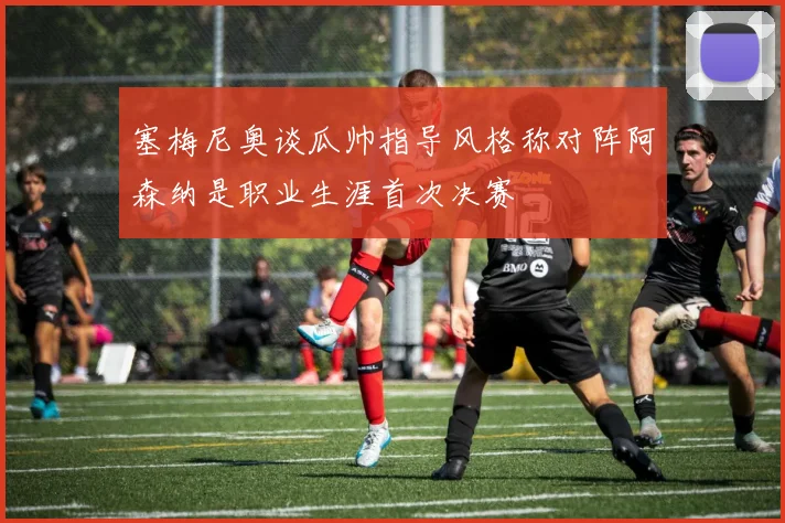 塞梅尼奥谈瓜帅指导风格称对阵阿森纳是职业生涯首次决赛