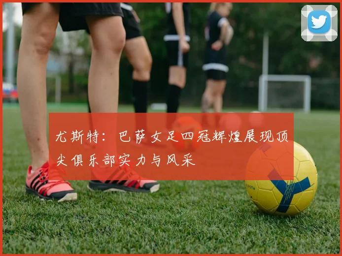 尤斯特：巴萨女足四冠辉煌展现顶尖俱乐部实力与风采