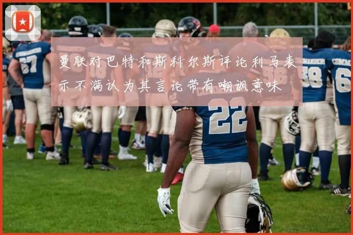 曼联对巴特和斯科尔斯评论利马表示不满认为其言论带有嘲讽意味
