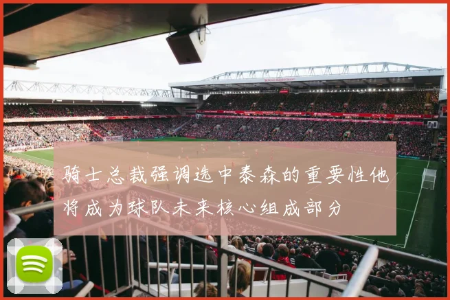 骑士总裁强调选中泰森的重要性他将成为球队未来核心组成部分
