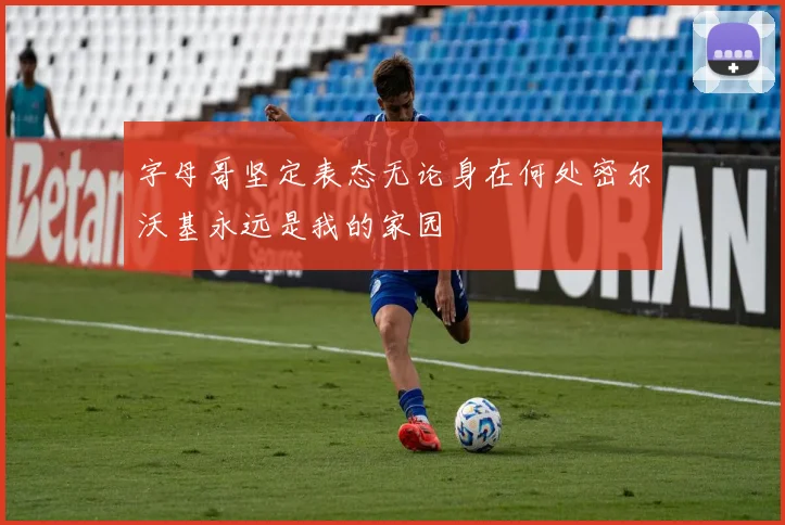 字母哥坚定表态无论身在何处密尔沃基永远是我的家园