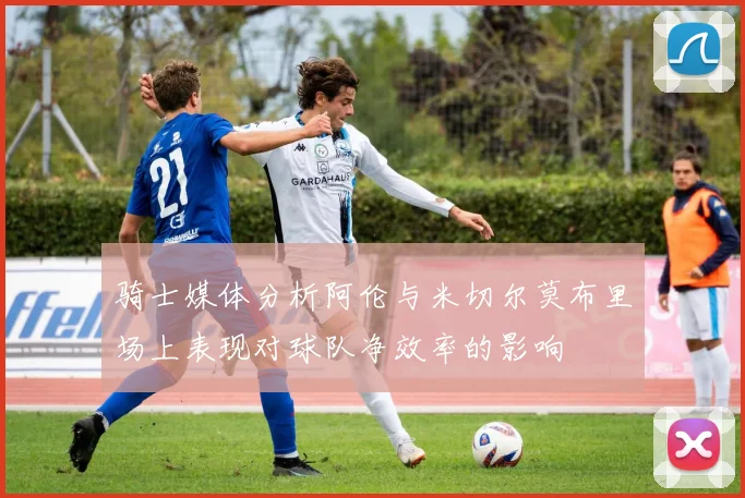 骑士媒体分析阿伦与米切尔莫布里场上表现对球队净效率的影响