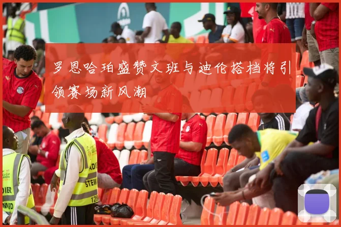 罗恩哈珀盛赞文班与迪伦搭档将引领赛场新风潮