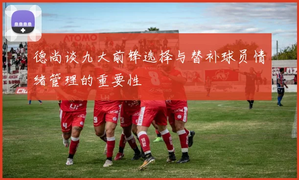 德尚谈九大前锋选择与替补球员情绪管理的重要性